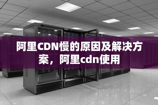 阿里CDN慢的原因及解决方案，阿里cdn使用
