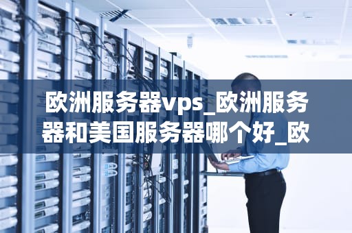 欧洲服务器vps_欧洲服务器和美国服务器哪个好_欧洲服务器VPS的优势与选择