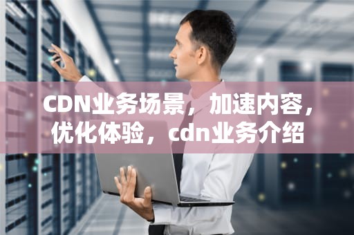 CDN业务场景，加速内容，优化体验，cdn业务介绍