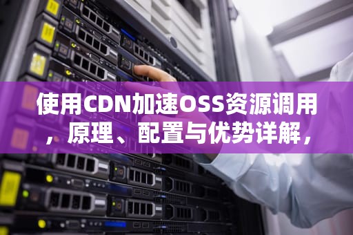 使用CDN加速OSS资源调用，原理、配置与优势详解，cdn+oss