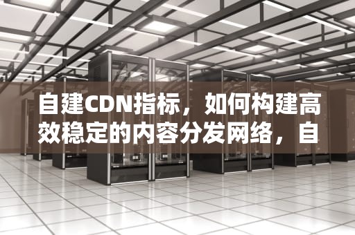 自建CDN指标，如何构建高效稳定的内容分发网络，自建cdn平台