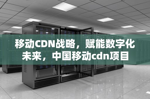 移动CDN战略，赋能数字化未来，中国移动cdn项目