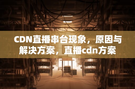 CDN直播串台现象，原因与解决方案，直播cdn方案