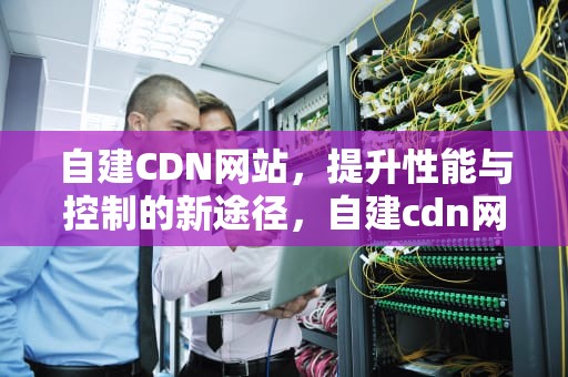 自建CDN网站，提升性能与控制的新途径，自建cdn网站打开慢