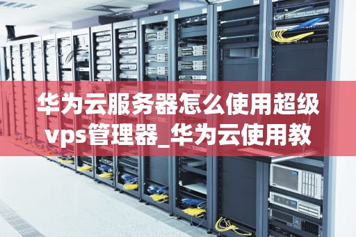 华为云服务器怎么使用超级vps管理器_华为云使用教程超级vps管理器_华为云服务器超级VPS管理器的使用指南