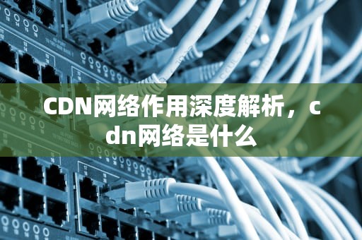 CDN网络作用深度解析，cdn网络是什么