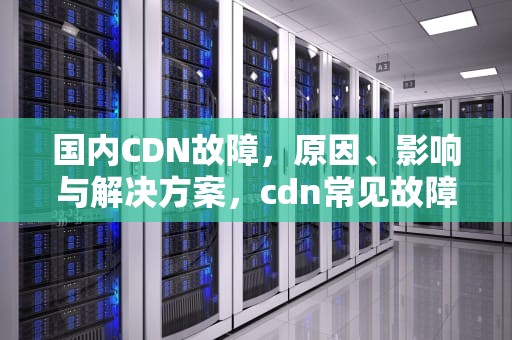 国内CDN故障，原因、影响与解决方案，cdn常见故障处理