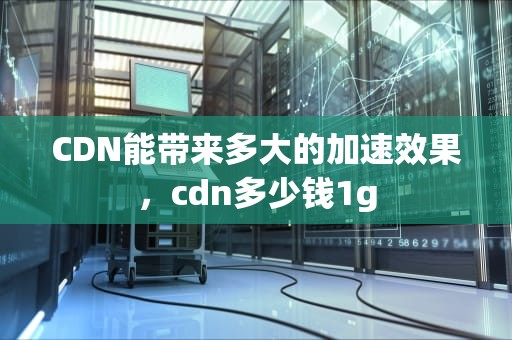 CDN能带来多大的加速效果，cdn多少钱1g