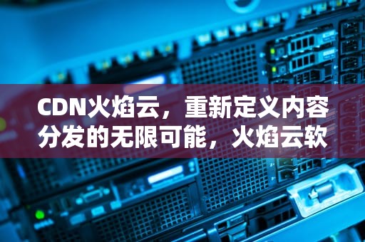 CDN火焰云，重新定义内容分发的无限可能，火焰云软件