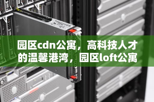 园区cdn公寓，高科技人才的温馨港湾，园区loft公寓
