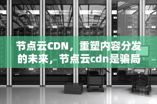 节点云CDN，重塑内容分发的未来，节点云cdn是骗局吗知乎