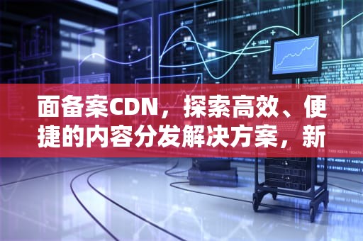 面备案CDN，探索高效、便捷的内容分发解决方案，新买的车怎么在12123上面备案
