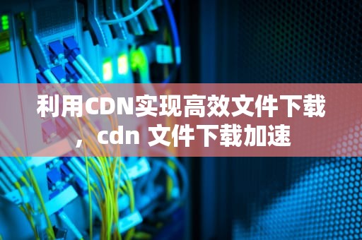 利用CDN实现高效文件下载，cdn 文件下载加速