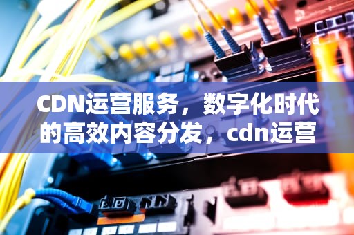 CDN运营服务，数字化时代的高效内容分发，cdn运营厂商