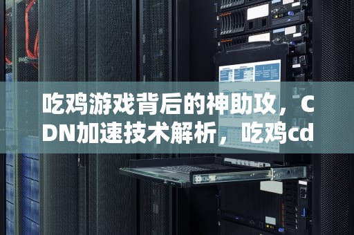 吃鸡游戏背后的神助攻，CDN加速技术解析，吃鸡cdk