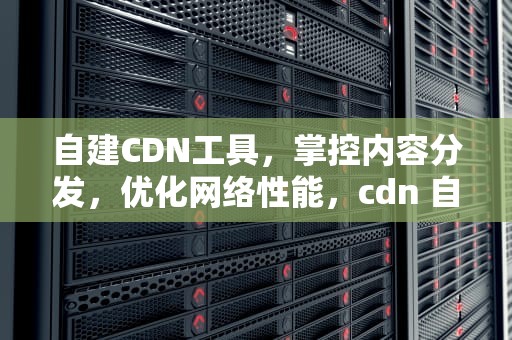 自建CDN工具，掌控内容分发，优化网络性能，cdn 自建