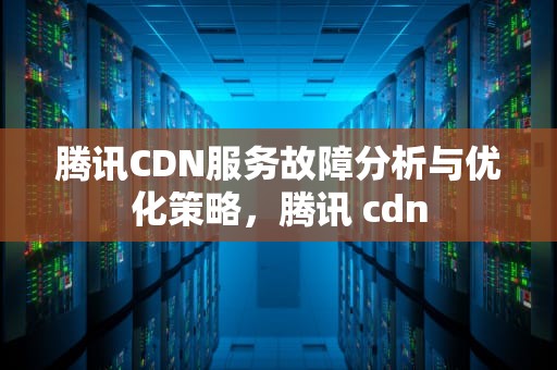 腾讯CDN服务故障分析与优化策略，腾讯 cdn
