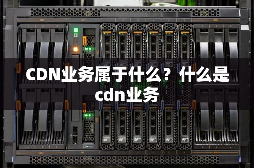 CDN业务属于什么？什么是cdn业务