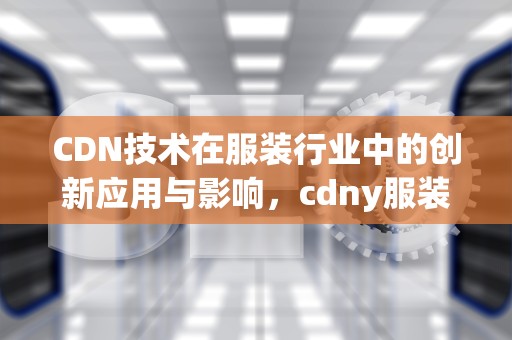 CDN技术在服装行业中的创新应用与影响，cdny服装是什么品牌