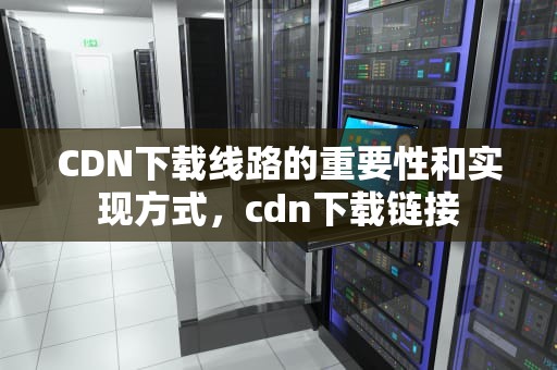 CDN下载线路的重要性和实现方式，cdn下载链接