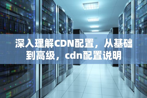 深入理解CDN配置，从基础到高级，cdn配置说明
