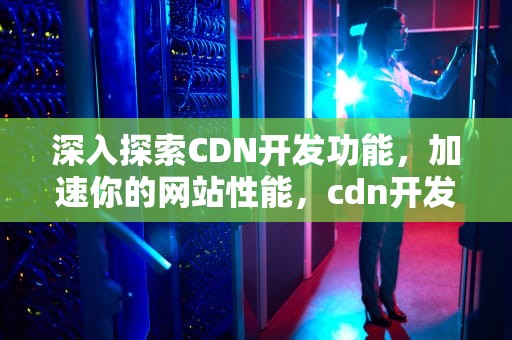 深入探索CDN开发功能，加速你的网站性能，cdn开发是什么