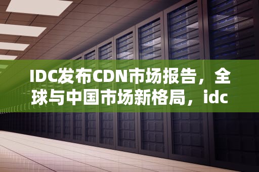 IDC发布CDN市场报告，全球与中国市场新格局，idc发布全球it行业预测