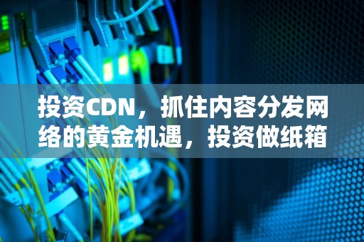 投资CDN，抓住内容分发网络的黄金机遇，投资做纸箱子的厂子得多少钱