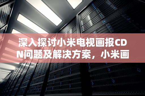 深入探讨小米电视画报CDN问题及解决方案，小米画报cdn资源访问出现问题是什么意思