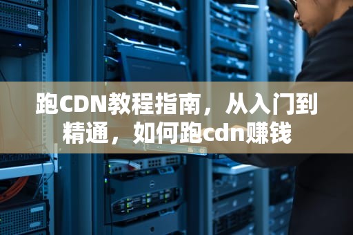 跑CDN教程指南，从入门到精通，如何跑cdn赚钱