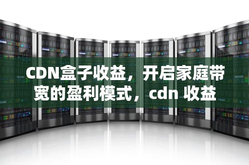 CDN盒子收益，开启家庭带宽的盈利模式，cdn 收益