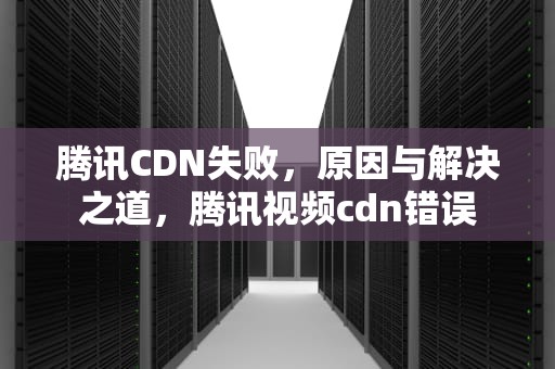 腾讯CDN失败，原因与解决之道，腾讯视频cdn错误