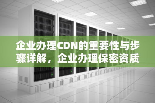 企业办理CDN的重要性与步骤详解，企业办理保密资质流程