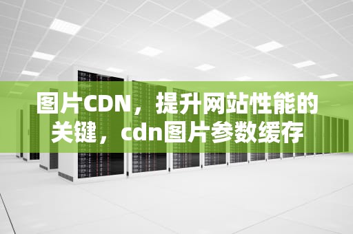 图片CDN，提升网站性能的关键，cdn图片参数缓存