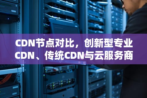 CDN节点对比，创新型专业CDN、传统CDN与云服务商的全面分析，cdn的节点
