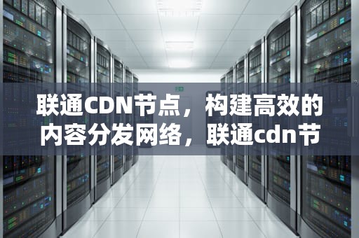 联通CDN节点，构建高效的内容分发网络，联通cdn节点合作方案有哪些