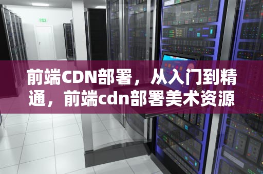 前端CDN部署，从入门到精通，前端cdn部署美术资源需要版本号吗