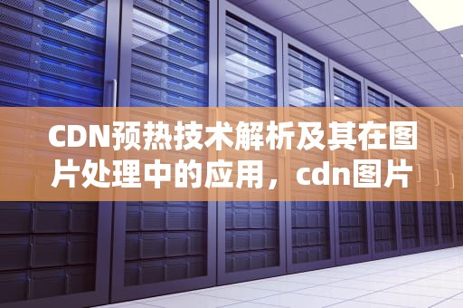 CDN预热技术解析及其在图片处理中的应用，cdn图片下载