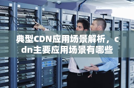 典型CDN应用场景解析，cdn主要应用场景有哪些