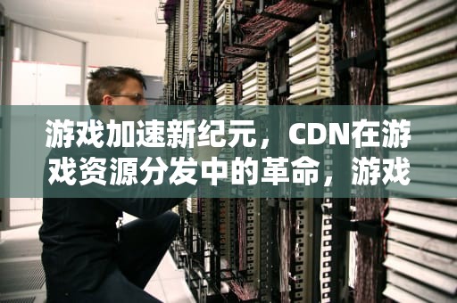 游戏加速新纪元，CDN在游戏资源分发中的革命，游戏 cdn