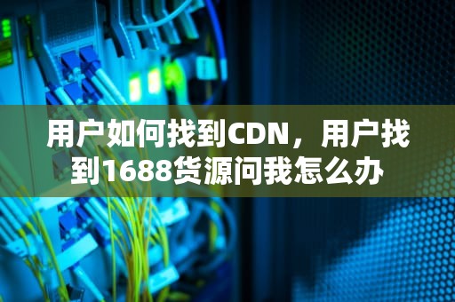 用户如何找到CDN，用户找到1688货源问我怎么办