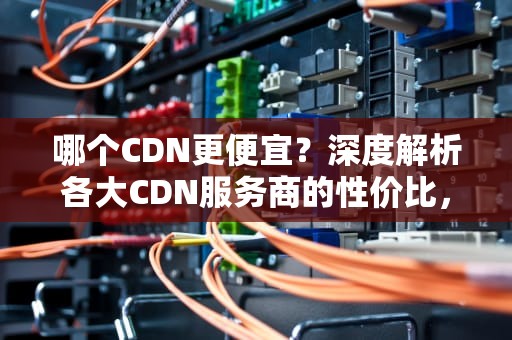 哪个CDN更便宜？深度解析各大CDN服务商的性价比，哪家cdn便宜