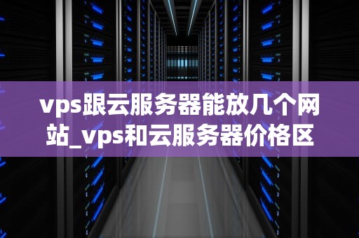 vps跟云服务器能放几个网站_vps和云服务器价格区别_深入理解VPS和云服务器的多站点托管能力
