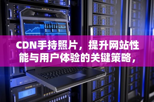 CDN手持照片，提升网站性能与用户体验的关键策略，cdn 图片
