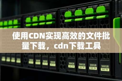 使用CDN实现高效的文件批量下载，cdn下载工具