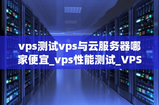 vps测试vps与云服务器哪家便宜_vps性能测试_VPS与云服务器哪家便宜？——全面比较与分析
