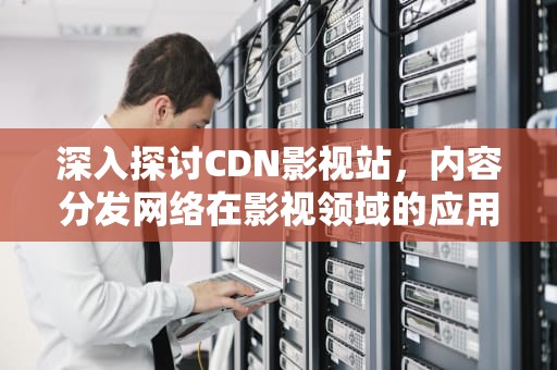 深入探讨CDN影视站，内容分发网络在影视领域的应用，cdn视频