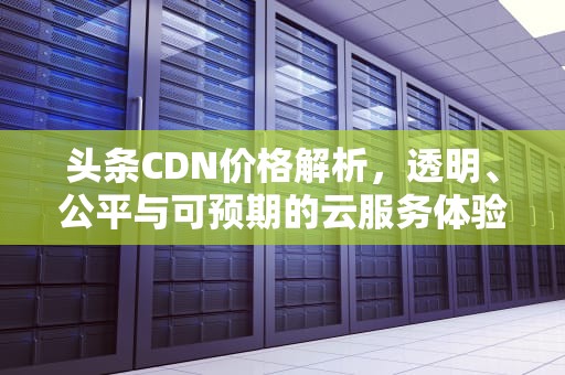 头条CDN价格解析，透明、公平与可预期的云服务体验，今日头条 cdn