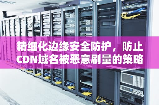 精细化边缘安全防护，防止CDN域名被恶意刷量的策略，cdn域名防护