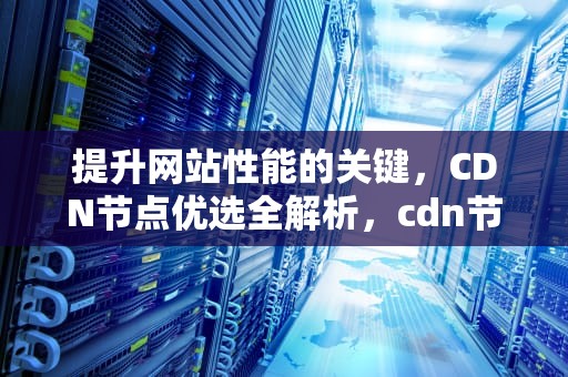提升网站性能的关键，CDN节点优选全解析，cdn节点建设